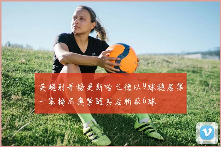 英超射手榜更新哈兰德以9球稳居第一塞梅尼奥紧随其后斩获6球