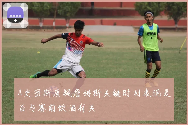 A史密斯质疑詹姆斯关键时刻表现是否与赛前饮酒有关