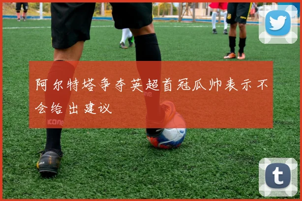阿尔特塔争夺英超首冠瓜帅表示不会给出建议