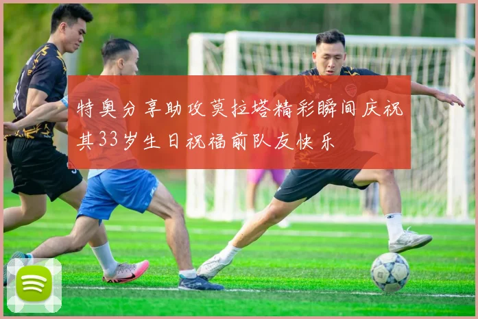 特奥分享助攻莫拉塔精彩瞬间庆祝其33岁生日祝福前队友快乐