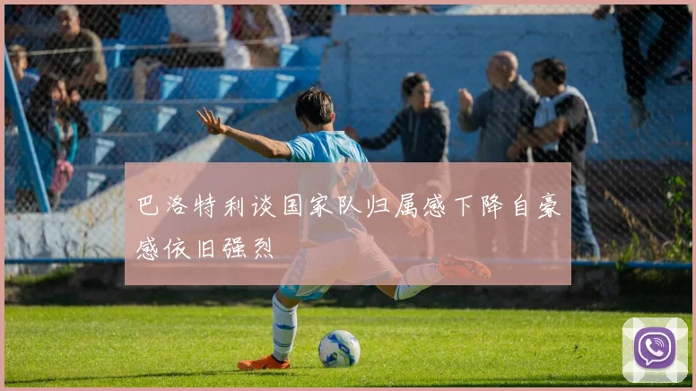 巴洛特利谈国家队归属感下降自豪感依旧强烈