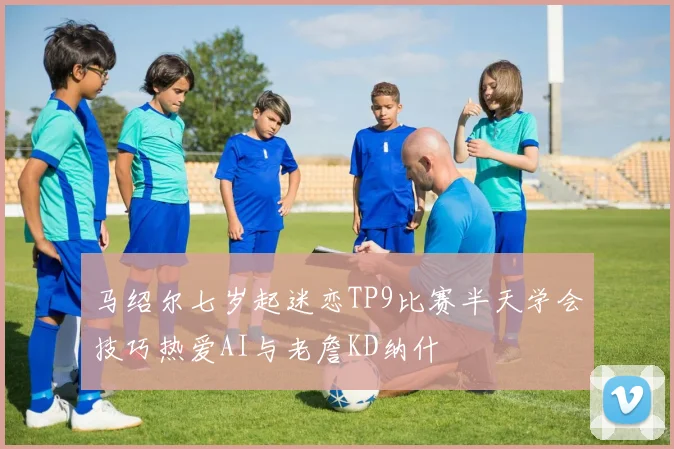 马绍尔七岁起迷恋TP9比赛半天学会技巧热爱AI与老詹KD纳什