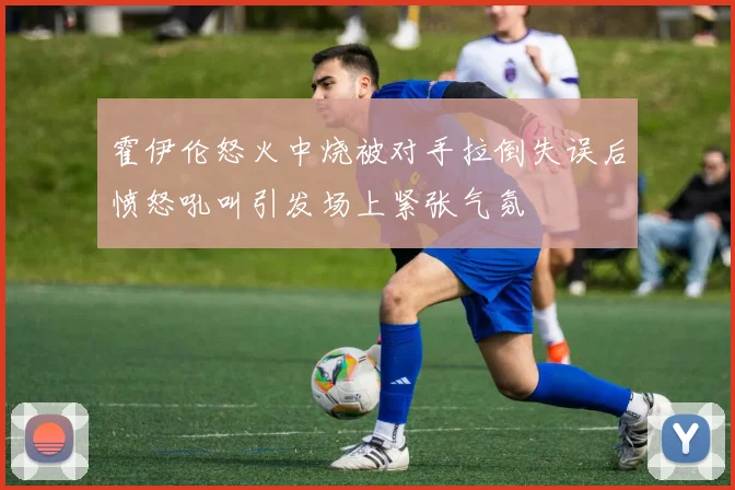 霍伊伦怒火中烧被对手拉倒失误后愤怒吼叫引发场上紧张气氛