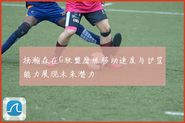 杨瀚森在G联盟磨练移动速度与护筐能力展现未来潜力