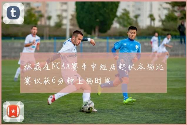 林葳在NCAA赛季中经历起伏本场比赛仅获6分钟上场时间