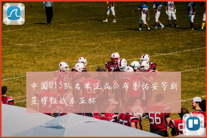 中国U15队名单正式公布李佑安等新星将征战东亚杯