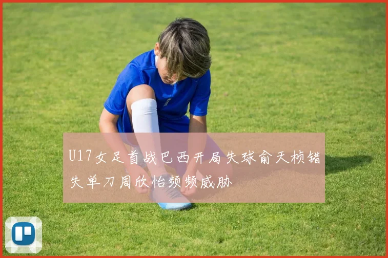 U17女足首战巴西开局失球俞天桢错失单刀周欣怡频频威胁