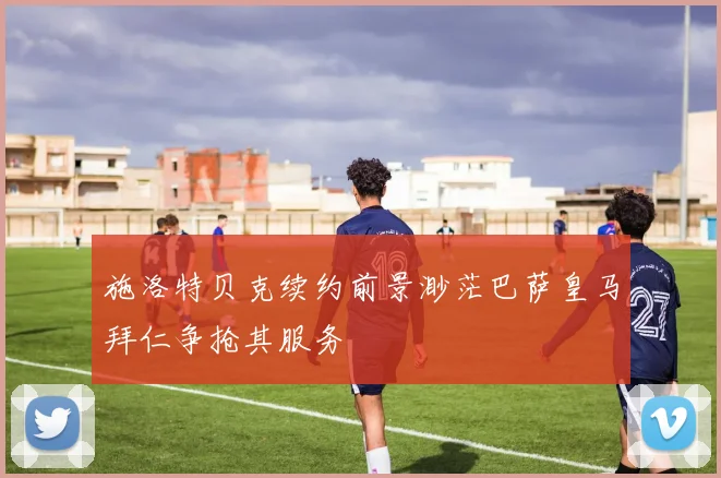 施洛特贝克续约前景渺茫巴萨皇马拜仁争抢其服务