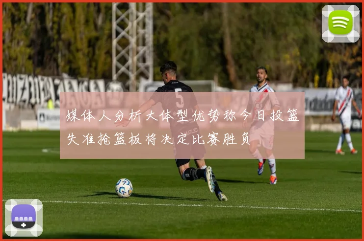 媒体人分析大体型优势称今日投篮失准抢篮板将决定比赛胜负