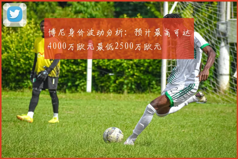 博尼身价波动分析：预计最高可达4000万欧元最低2500万欧元