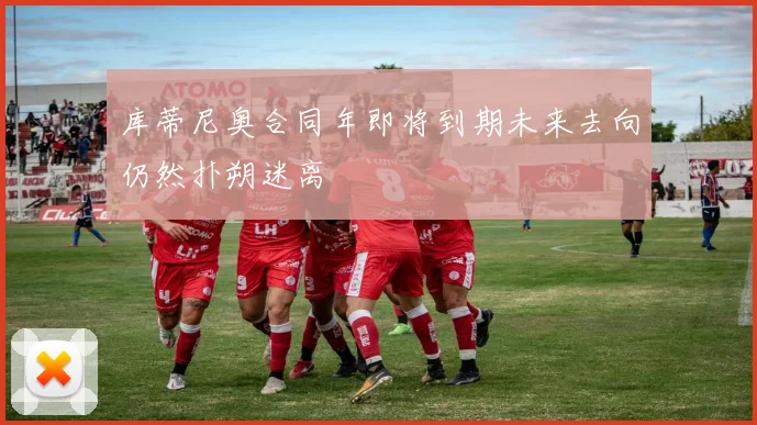 库蒂尼奥合同年即将到期未来去向仍然扑朔迷离