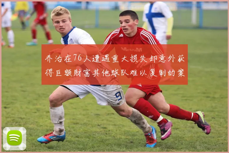 乔治在76人遭遇重大损失却意外获得巨额财富其他球队难以复制的案例