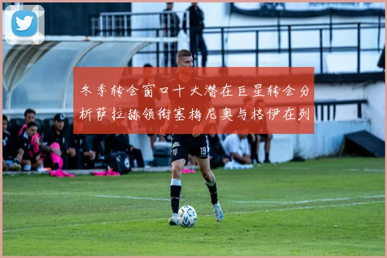 冬季转会窗口十大潜在巨星转会分析萨拉赫领衔塞梅尼奥与格伊在列