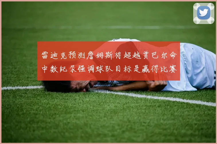 雷迪克预测詹姆斯将超越贾巴尔命中数纪录强调球队目标是赢得比赛