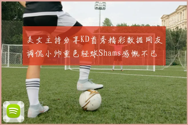 美女主持分享KD首秀精彩数据网友调侃小帅重色轻球Shams感慨不已