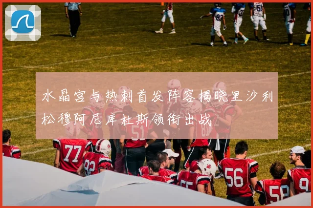 水晶宫与热刺首发阵容揭晓里沙利松穆阿尼库杜斯领衔出战