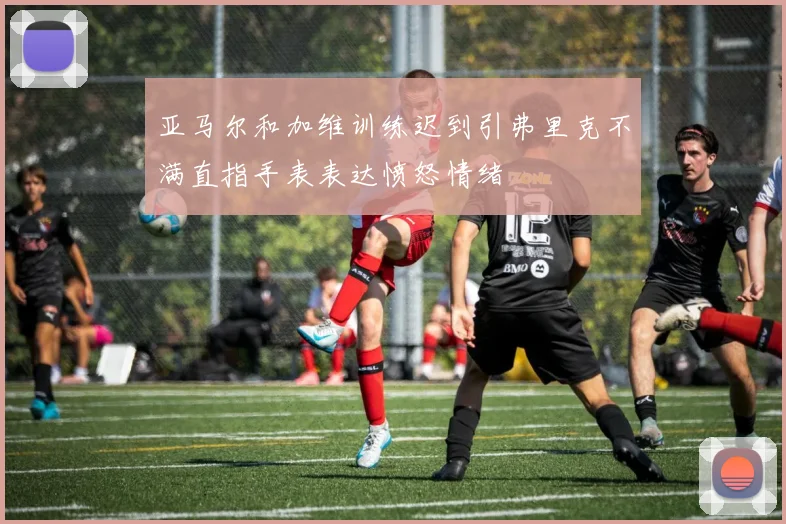 亚马尔和加维训练迟到引弗里克不满直指手表表达愤怒情绪