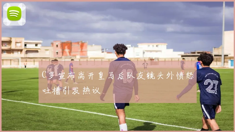 C罗宣布离开皇马后队友镜头外愤怒吐槽引发热议