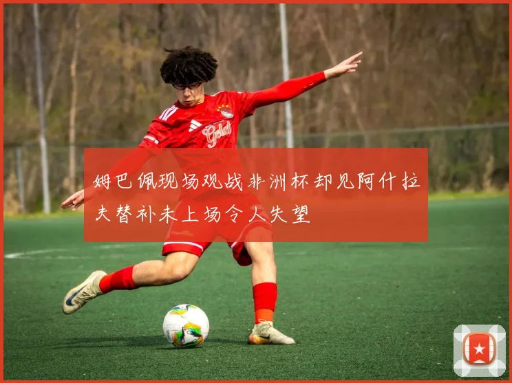 姆巴佩现场观战非洲杯却见阿什拉夫替补未上场令人失望