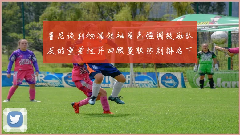 鲁尼谈利物浦领袖角色强调鼓励队友的重要性并回顾曼联热刺排名下滑经历