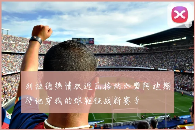 利拉德热情欢迎瓦格纳加盟阿迪期待他穿我的球鞋征战新赛季