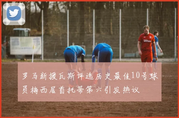 罗马新援瓦斯评选历史最佳10号球员梅西居首托蒂第六引发热议