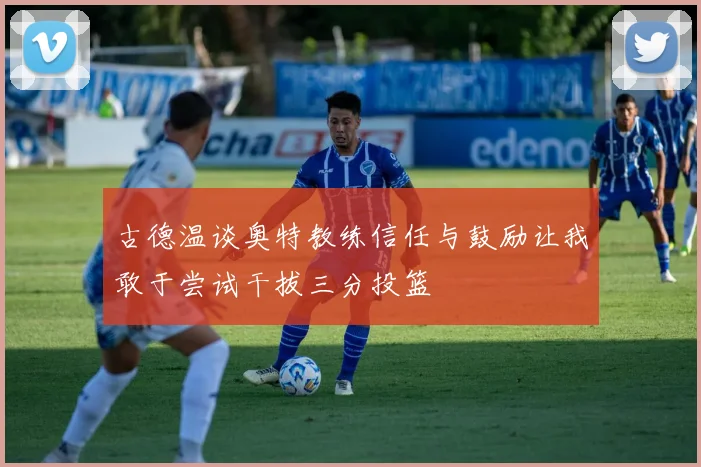 古德温谈奥特教练信任与鼓励让我敢于尝试干拔三分投篮