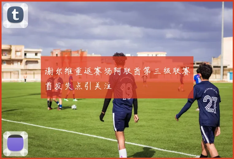 谢尔维重返赛场阿联酋第三级联赛首发失点引关注