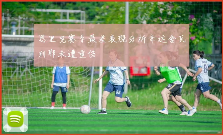 恩里克赛季最差表现分析幸运舍瓦利耶未遭重伤