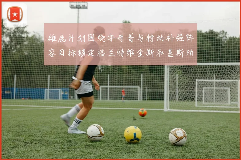 雄鹿计划围绕字母哥与特纳补强阵容目标锁定格兰特维金斯和基斯珀特