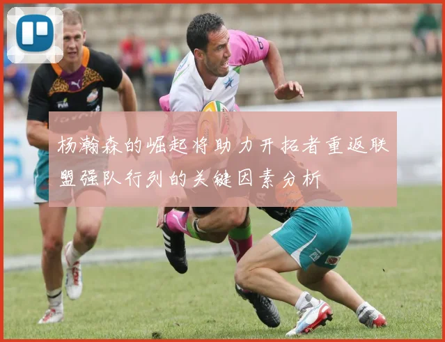 杨瀚森的崛起将助力开拓者重返联盟强队行列的关键因素分析