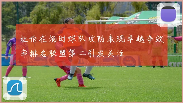 杜伦在场时球队攻防表现卓越净效率排名联盟第二引发关注